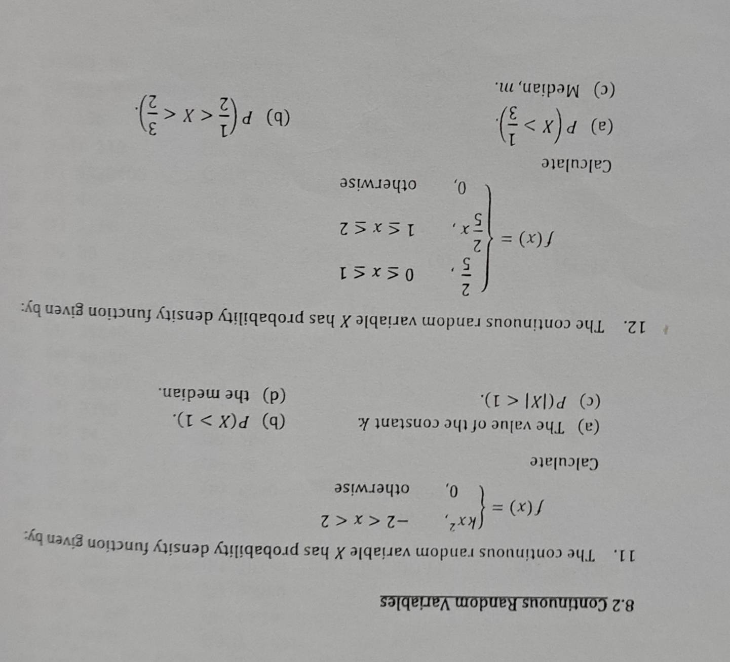 8.2 Continuous Random Variables 
11. The continuous random variable X has probability density function given by:
f(x)=beginarrayl kx^2,-2
Calculate 
(a) The value of the constant k (b) P(X>1). 
(c) P(|X|<1). (d) the median. 
12. The continuous random variable X has probability density function given by:
f(x)=beginarrayl  2/5 ,0≤ x≤ 1  2/5 x,1≤ x≤ 2 0,otherwiseendarray.
Calculate 
(a) P(X> 1/3 ). 
(b) P( 1/2  . 
(c) Median, m.