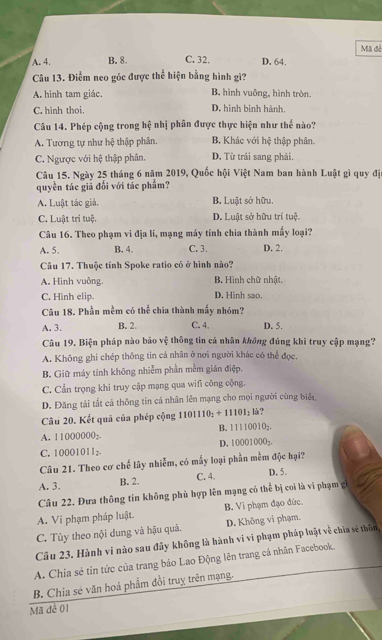 Mã đề
A. 4. B. 8. C. 32. D. 64.
Câu 13. Điểm neo góc được thể hiện bằng hình gì?
A. hình tam giác. B. hình vuông, hình tròn.
C. hình thoi. D. hình bình hành.
Câu 14. Phép cộng trong hệ nhị phân được thực hiện như thế nào?
A. Tương tự như hệ thập phân. B. Khác với hệ thập phân.
C. Ngược với hệ thập phân. D. Từ trái sang phải.
Câu 15. Ngày 25 tháng 6 năm 2019, Quốc hội Việt Nam ban hành Luật gì quy địa
quyền tác giả đối với tác phẩm?
A. Luật tác giả. B. Luật sở hữu.
C. Luật trí tuệ. D. Luật sở hữu trí tuệ.
Câu 16. Theo phạm vi địa lí, mạng máy tính chia thành mấy loại?
A. 5. B. 4. C. 3. D. 2.
Câu 17. Thuộc tính Spoke ratio có ở hình nào?
A. Hình vuông. B. Hình chữ nhật.
C. Hình elip. D. Hình sao.
Câu 18. Phần mềm có thể chia thành mấy nhóm?
A. 3. B. 2. C. 4. D. 5.
Câu 19. Biện pháp nào bảo vệ thông tin cá nhân không đúng khi truy cập mạng?
A. Không ghi chép thông tin cá nhân ở nơi người khác có thể đọc.
B. Giữ máy tính không nhiễm phần mềm gián điệp.
C. Cần trọng khi truy cập mạng qua wifi công cộng.
D. Đăng tải tất cả thông tin cá nhân lên mạng cho mọi người cùng biết.
Câu 20. Kết quả của phép cộng 1101110_2+11101_2 là?
B. 11110010_2.
A. 11000000_2.
D. 10001000_2.
C. 10001011_2.
Câu 21. Theo cơ chế lây nhiễm, có mấy loại phần mềm độc hại?
A. 3. B. 2. C. 4.
D. 5.
Câu 22. Đưa thông tin không phù hợp lên mạng có thể bị coi là vi phạm gì
A. Vi phạm pháp luật. B. Vi phạm đạo đức.
C. Tùy theo nội dung và hậu quả. D. Không vi phạm.
Câu 23. Hành vi nào sau đây không là hành vi vi phạm pháp luật về chia sẽ thôn,
A. Chia sẻ tin tức của trang báo Lao Động lên trang cá nhân Facebook.
B. Chia sẻ văn hoá phẩm đồi truy trên mạng.
Mã đề 01