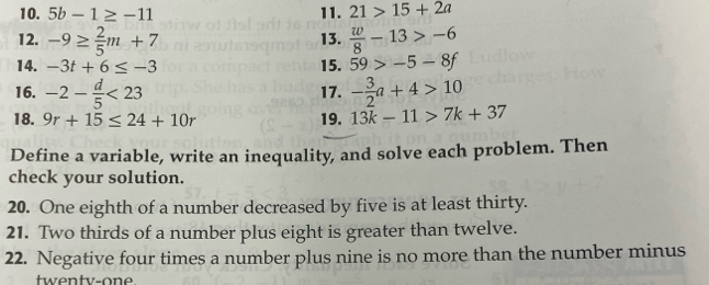 5b-1≥ -11 11. 21>15+2a
12. -9≥  2/5 m+7 13.  w/8 -13>-6
14. -3t+6≤ -3 15. 59>-5-8f
16. -2- d/5 <23</tex> 17. - 3/2 a+4>10
18. 9r+15≤ 24+10r 19. 13k-11>7k+37
Define a variable, write an inequality, and solve each problem. Then 
check your solution. 
20. One eighth of a number decreased by five is at least thirty. 
21. Two thirds of a number plus eight is greater than twelve. 
22. Negative four times a number plus nine is no more than the number minus 
twenty-one.