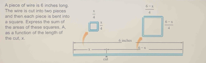 A piece of wire is 6 inches long.
The wire is cut into two pieces  x/4 
 (6-x)/4 
and then each piece is bent into
a square. Express the sum of
the areas of these squares, A,
 x/4 
 (6-x)/4 
as a function of the length of
the cut, x. 6 inches
x
6-x
_  
c