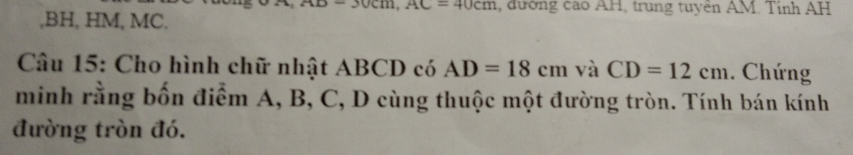 n, AC=40cm , đường cao AH, trung tuyền AM. Tính AH
, BH, HM, MC. 
Câu 15: Cho hình chữ nhật ABCD có AD=18cm và CD=12cm. Chứng 
minh rằng bốn điểm A, B, C, D cùng thuộc một đường tròn. Tính bán kính 
đường tròn đó.