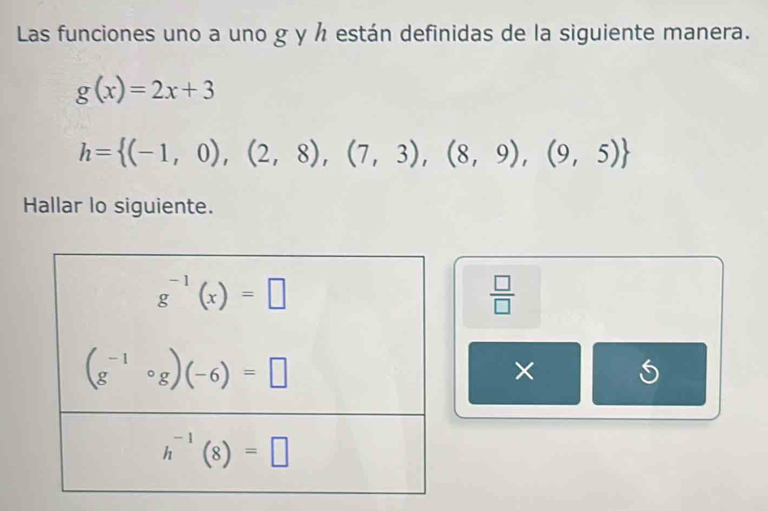 Las funciones uno a uno g y h están definidas de la siguiente manera.
g(x)=2x+3
h= (-1,0),(2,8),(7,3),(8,9),(9,5)
Hallar lo siguiente.
 □ /□  
× S