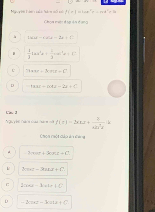 = UU:39:15 Nợp bài
Nguyên hàm của hàm số có f(x)=tan^2x+cot^2x|a
Chọn một đáp án đúng
A tan x-cot x-2x+C.
B  1/3 tan^3x+ 1/3 cot^3x+C.
C 2tan x+2cot x+C.
D =tan x+cot x-2x+C. 
Câu 3
Nguyên hàm của hàm số f(x)=2sin x+ 3/sin^2x  là:
Chọn một đáp án đúng
A -2cos x+3cot x+C.
B 2cos x-3tan x+C.
C 2cos x-3cot x+C.
D -2cos x-3cot x+C.