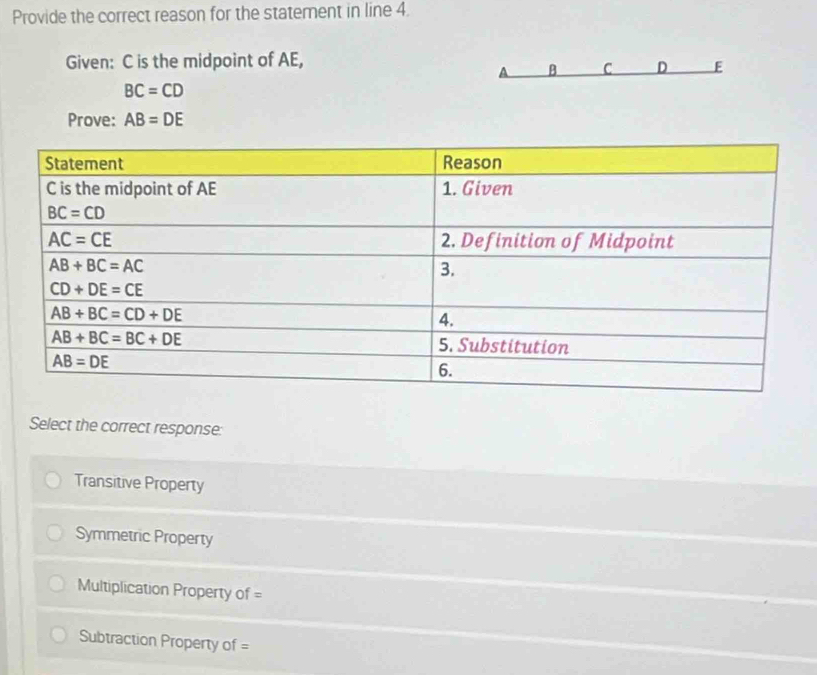 Provide the correct reason for the statement in line 4.
Given: C is the midpoint of AE,
B C D E
BC=CD
Prove: AB=DE
Select the correct response:
Transitive Property
Symmetric Property
Multiplication Property of =
Subtraction Property of =