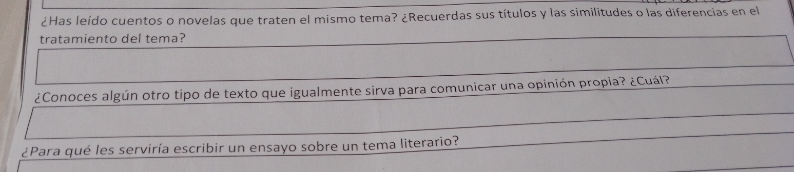 ¿Has leído cuentos o novelas que traten el mismo tema? ¿Recuerdas sus títulos y las similitudes o las diferencias en el 
tratamiento del tema? 
¿Conoces algún otro tipo de texto que igualmente sirva para comunicar una opinión propia? ¿Cuál? 
¿Para qué les serviría escribir un ensayo sobre un tema literario?