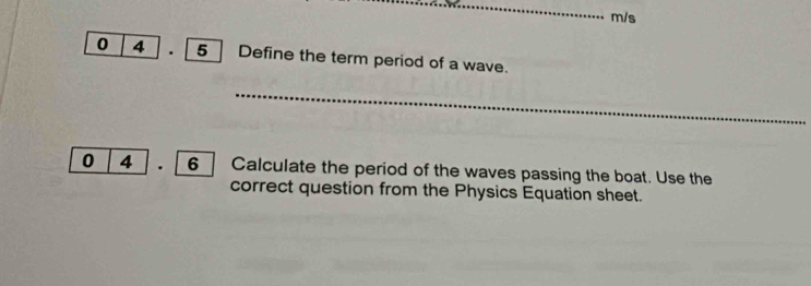 m/s
0 4 . 5 Define the term period of a wave. 
_ 
0 4 . 6 Calculate the period of the waves passing the boat. Use the 
correct question from the Physics Equation sheet.