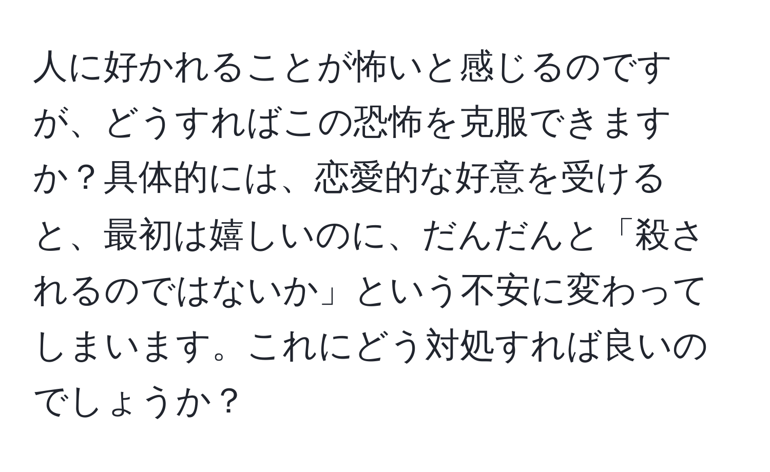 人に好かれることが怖いと感じるのですが、どうすればこの恐怖を克服できますか？具体的には、恋愛的な好意を受けると、最初は嬉しいのに、だんだんと「殺されるのではないか」という不安に変わってしまいます。これにどう対処すれば良いのでしょうか？