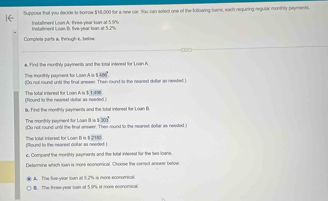 Suppose that you decide to borrow $16,000 for a new car. You can select one of the following loans, each requiring regular monthly payments.
Installment Loan A: three-year loan at 5.9%
Installment Loan B: five-year loan at 5.2%
Complete parts a. through c. below.
a. Find the monthly payments and the total interest for Loan A
The monthly payment for Loan A is $486. 
(Do not round until the final answer. Then round to the nearest dollar as needed.)
The total interest for Loan A is $ 1,496.
(Round to the nearest dollar as needed.)
b. Find the monthly payments and the total interest for Loan B.
The monthly payment for Loan B is $303. 
(Do not round until the final answer. Then round to the nearest dollar as needed.)
The total interest for Loan B is $ 2180.
(Round to the nearest dollar as needed.)
c. Compare the monthly payments and the total interest for the two loans.
Determine which loan is more economical. Choose the correct answer below.
A. The five-year loan at 5.2% is more economical.
B. The three-year loan at 5.9% is more economical.