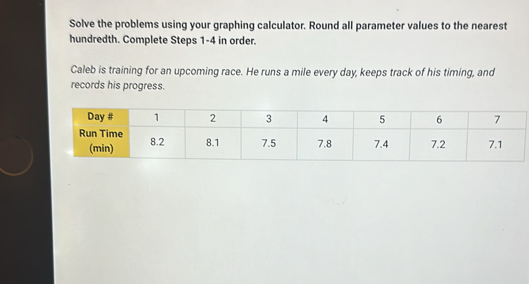 Solve the problems using your graphing calculator. Round all parameter values to the nearest 
hundredth. Complete Steps 1-4 in order. 
Caleb is training for an upcoming race. He runs a mile every day, keeps track of his timing, and 
records his progress.