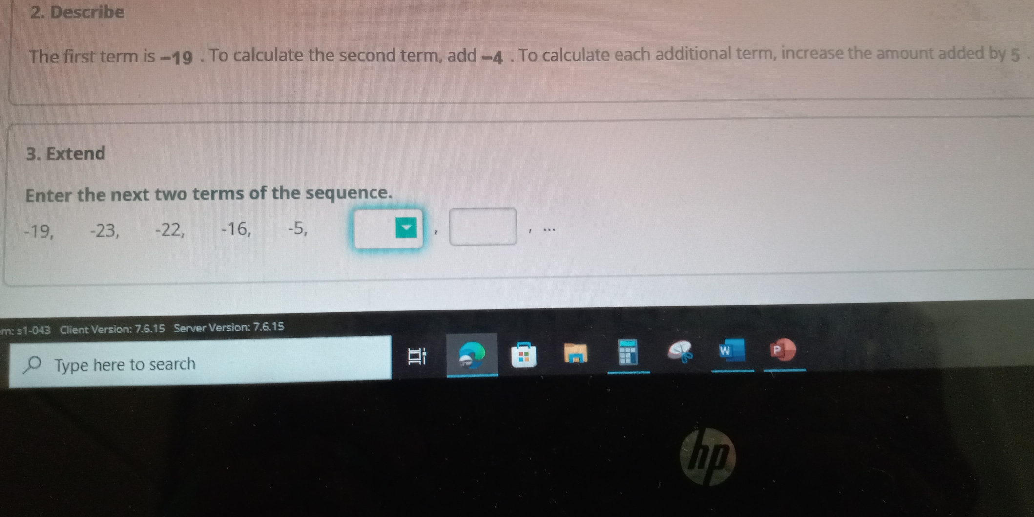 Describe 
The first term is −19. To calculate the second term, add −4. To calculate each additional term, increase the amount added by 5. 
3. Extend 
Enter the next two terms of the sequence.
-19, -23, -22, -16, ₹ -5, 
1 
，… 
em: s1-043 Client Version: 7.6.15 Server Version: 7.6.15
Type here to search