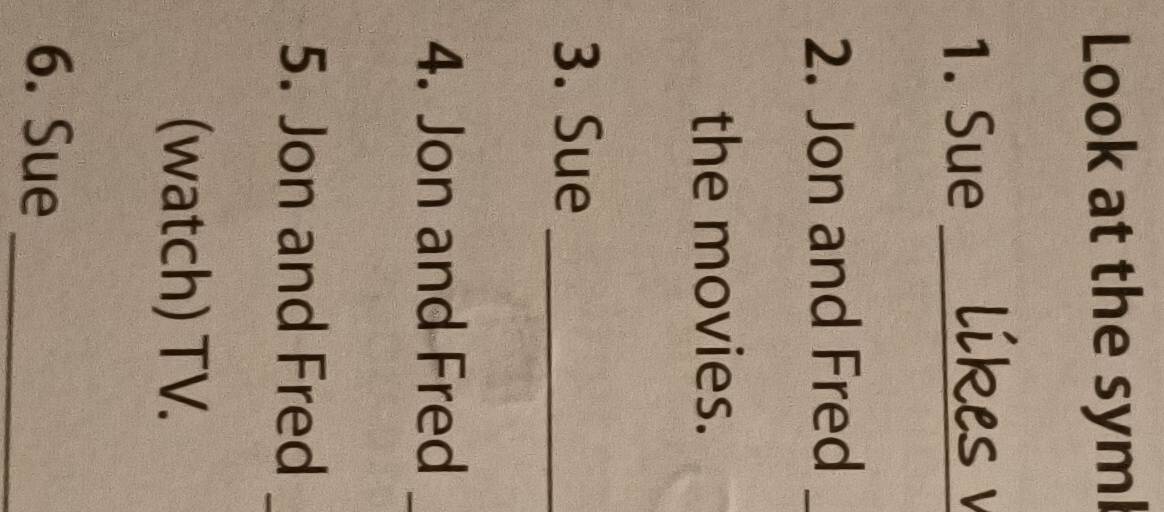 Look at the syml 
1. Sue_ 
2. Jon and Fred_ 
the movies. 
3. Sue_ 
4. Jon and Fred 
5. Jon and Fred 
(watch) TV. 
6. Sue_
