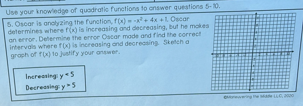 Use your knowledge of quadratic functions to answer questions 5-10. 
5. Oscar is analyzing the function, f(x)=-x^2+4x+1. Oscar 
determines where f(x) is increasing and decreasing, but he make 
an error. Determine the error Oscar made and find the correct 
intervals where f(x) is increasing and decreasing. Sketch a 
graph of f(x) to justify your answer. 
Increasing: y<5</tex> 
Decreasing: y>5
©Maneuvering the Middle LLC, 2020