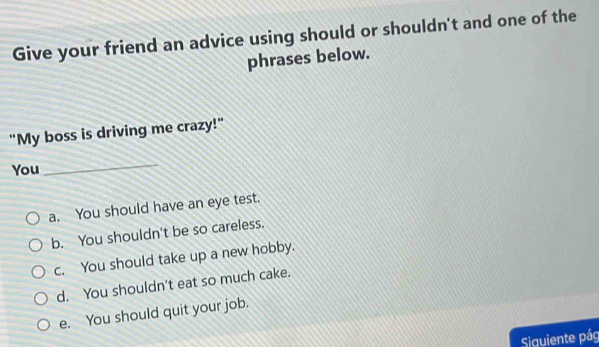 Give your friend an advice using should or shouldn't and one of the
phrases below.
"My boss is driving me crazy!"
You
_
a. You should have an eye test.
b. You shouldn't be so careless.
c. You should take up a new hobby.
d. You shouldn't eat so much cake.
e. You should quit your job.
Siquiente pág