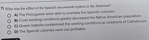 What was the effect of the Spanish encomienda system in the Americas?
A) The Portuguese were able to overtake the Spanish colonies.
B) Cruel working conditions greatly decreased the Native American population.
C) Queen Isabella condemned the working conditions as violations of Catholicism.
D) The Spanish colonies were not profitable.