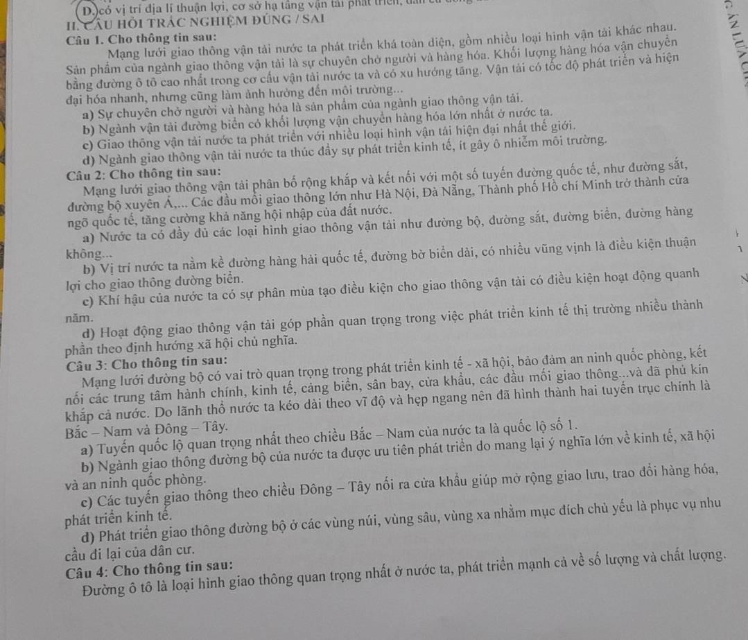D)có vị trí địa lí thuận lợi, cơ sở hạ tầng vận tải phát triên, tấi
11. Cầu HỗI tRÁC nghIệM đúnG / SAi
Câu 1. Cho thông tin sau:
Mạng lưới giao thông vận tải nước ta phát triển khá toàn diện, gồm nhiều loại hinh vận tải khác nhau.
Sản phẩm của ngành giao thông vận tải là sự chuyên chở người và hàng hóa. Khối lượng hàng hóa vận chuyên 
bằng đường ô tô cao nhất trong cơ cầu vận tải nước ta và có xu hướng tăng. Vận tải có tốc độ phát triển và hiện
đại hóa nhanh, nhưng cũng làm ảnh hưởng đến mội trường...
a) Sự chuyên chở người và hàng hóa là sản phẩm của ngành giao thông vận tải.
b) Ngành vận tải đường biển có khối lượng vận chuyển hàng hóa lớn nhất ở nước ta.
c) Giao thông vận tải nước ta phát triển với nhiều loại hình vận tải hiện đại nhất thế giới.
d) Ngành giao thông vận tải nước ta thúc đầy sự phát triển kinh tế, ít gây ô nhiễm môi trường.
Câu 2: Cho thông tin sau:
Mạng lưới giao thông vận tải phân bố rộng khắp và kết nối với một số tuyến đường quốc tế, như đường sắt,
đường bộ xuyên Á,... Các đầu mối giao thông lớn như Hà Nội, Đà Nẵng, Thành phố Hồ chí Minh trở thành cửa
ngõ quốc tế, tăng cường khả năng hội nhập của đất nước.
a) Nước ta có đầy dủ các loại hình giao thông vận tải như đường bộ, đường sắt, đường biển, đường hàng
không...
b) Vị trí nước ta nằm kề đường hàng hải quốc tế, đường bờ biển dài, có nhiều vũng vịnh là điều kiện thuận
lợi cho giao thông dường biển.
c) Khí hậu của nước ta có sự phân mùa tạo điều kiện cho giao thông vận tải có điều kiện hoạt động quanh
năm.
d) Hoạt động giao thông vận tải góp phần quan trọng trong việc phát triển kinh tế thị trường nhiều thành
phần theo định hướng xã hội chủ nghĩa.
Câu 3: Cho thông tin sau:
Mạng lưới đường bộ có vai trò quan trọng trong phát triển kinh tế - xã hội, bảo đảm an ninh quốc phòng, kết
nối các trung tâm hành chính, kinh tế, cảng biển, sân bay, cửa khẩu, các đầu mối giao thông...và đã phủ kín
khắp cả nước. Do lãnh thổ nước ta kéo dài theo vĩ độ và hẹp ngang nên đã hình thành hai tuyển trục chính là
Bắc - Nam và Đông - Tây.
a) Tuyến quốc lộ quan trọng nhất theo chiều Bắc - Nam của nước ta là quốc lộ số 1.
b) Ngành giao thông đường bộ của nước ta được ưu tiên phát triển do mang lại ý nghĩa lớn về kinh tế, xã hội
và an ninh quốc phòng.
c) Các tuyến giao thông theo chiều Đông - Tây nối ra cửa khẩu giúp mở rộng giao lưu, trao đổi hàng hóa,
phát triển kinh tế. d) Phát triển giao thông đường bộ ở các vùng núi, vùng sâu, vùng xa nhằm mục đích chủ yếu là phục vụ nhu
cầu đi lại của dân cư.
Câu 4: Cho thông tin sau:
Đường ô tô là loại hình giao thông quan trọng nhất ở nước ta, phát triển mạnh cả về số lượng và chất lượng.