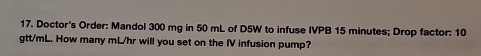 Doctor's Order: Mandol 300 mg in 50 mL of D5W to infuse IVPB 15 minutes; Drop factor: 10
gtt/mL. How many mL/hr will you set on the IV infusion pump?