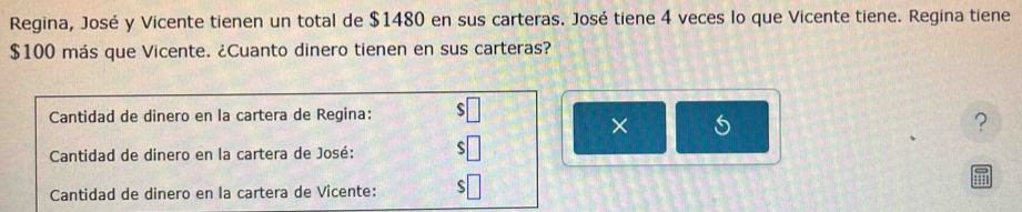 Regina, José y Vicente tienen un total de $1480 en sus carteras. José tiene 4 veces lo que Vicente tiene. Regina tiene
$100 más que Vicente. ¿Cuanto dinero tienen en sus carteras? 
Cantidad de dinero en la cartera de Regina: 
× 
? 
Cantidad de dinero en la cartera de José: ς 
Cantidad de dinero en la cartera de Vicente: