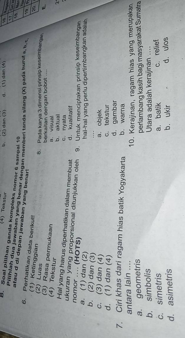 (4) Tekstur
b. (2) dan (3) d. (1) dan (4) 16
Ragam
Cink
B. Soal pilihan ganda kompleks nomor 6 sampal 10 20
18 Mer
Pilihlah dua jawaban yang benar dengan memberi tanda silang (X) pada huruf a, b, c 19. P
atau d di depan jawaban yang benar!
hs
6. Perhatikan data berikut!
(1) Ketinggian
(2) Luas
8. Pada karya 3 dimensi prinsip keseimbangan E.
berkaitan dengan bobot ....
(3) Rasa permukaan
(4) Tekstur
a. visual
b. aktual 2
c. nyata
Hal yang harus diperhatikan dalam membuat d. kualitatif
ukuran yang proporsional ditunjukkan oleh 9. Untuk menciptakan prinsip keseimbangan
nomor .... (HOTS)
a. (1) dan (2)
hal-hal yang perlu dipertimbangkan adalah
b. (2) dan (3)
..
c. (3) dan (4) a. objek
d. (1) dan (4) c. tekstur
d. gambar
7. Ciri khas dari ragam hias batik Yogyakarta b. warna
antara lain ....
10. Kerajinan, ragam hias yang merupakan
a. geometris
perlambang kasih bagi masyarakat Sumatra
b. simbolis Utara adalah kerajinan ....
c. simetris a. batik c. relief
d. asimetris b. ukir d. ulos