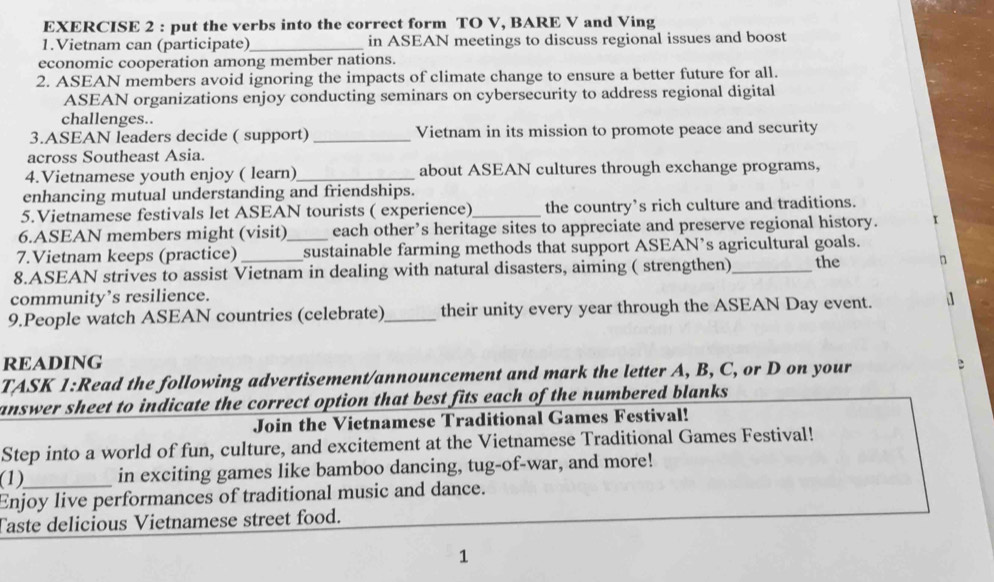 put the verbs into the correct form TO V, BARE V and Ving 
1.Vietnam can (participate)_ in ASEAN meetings to discuss regional issues and boost 
economic cooperation among member nations. 
2. ASEAN members avoid ignoring the impacts of climate change to ensure a better future for all. 
ASEAN organizations enjoy conducting seminars on cybersecurity to address regional digital 
challenges.. 
3.ASEAN leaders decide ( support) _Vietnam in its mission to promote peace and security 
across Southeast Asia. 
4.Vietnamese youth enjoy ( learn) _about ASEAN cultures through exchange programs, 
enhancing mutual understanding and friendships. 
5.Vietnamese festivals let ASEAN tourists ( experience) _the country’s rich culture and traditions. 
6.ASEAN members might (visit) _each other’s heritage sites to appreciate and preserve regional history. 
7.Vietnam keeps (practice) sustainable farming methods that support ASEAN’s agricultural goals. 
8.ASEAN strives to assist Vietnam in dealing with natural disasters, aiming ( strengthen) _the n 
community’s resilience. 
9.People watch ASEAN countries (celebrate)_ their unity every year through the ASEAN Day event. 
READING 
TASK 1:Read the following advertisement/announcement and mark the letter A, B, C, or D on your 
answer sheet to indicate the correct option that best fits each of the numbered blanks 
Join the Vietnamese Traditional Games Festival! 
Step into a world of fun, culture, and excitement at the Vietnamese Traditional Games Festival! 
(1) in exciting games like bamboo dancing, tug-of-war, and more! 
Enjoy live performances of traditional music and dance. 
Taste delicious Vietnamese street food. 
1