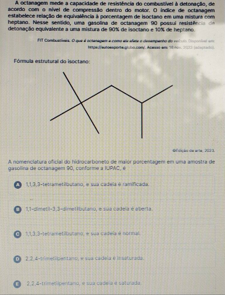 A octanagem mede a capacidade de resistência do combustível à detonação, de
acordo com o nível de compressão dentro do motor. O índice de octanagem
estabelece relação de equivalência à porcentagem de isoctano em uma mistura com
heptano. Nesse sentido, uma gasolina de octanagem 90 possuí resistência de
detonação equivalente a uma mistura de 90% de isoctano e 10% de heptano.
FIT Combustívais. O que é octanagam e como aa afeta o desampento do veículo. Disponíval emo
Mpdc/autoesporta globó.com/. Acesso em: 18 nov. 2023 (adaptado).
Fórmula estrutural do isoctano:
O Edição de arta, 2021
A nomenciatura oficial do hidrocarboneto de maior porcentagem em uma amostra de
gasolina de octanagem 90, conforme a IUPAC, é
1, 1, 3, 3 -tetrametilbutano, e sua cadeia é ramificada
E 1, 1 -dimetil -3, 3 -dimeti butáro, e sua cadeia é aberta.
E 1, 1, 3, 3 -tetrametilbutano, é sua cadeia é normal.
C 2, 2, 4 -trimetilpentano, e sua cadeia é insaturada.
O 2, 2, 4 -trimetiipentano, e sua cadeia é saturada