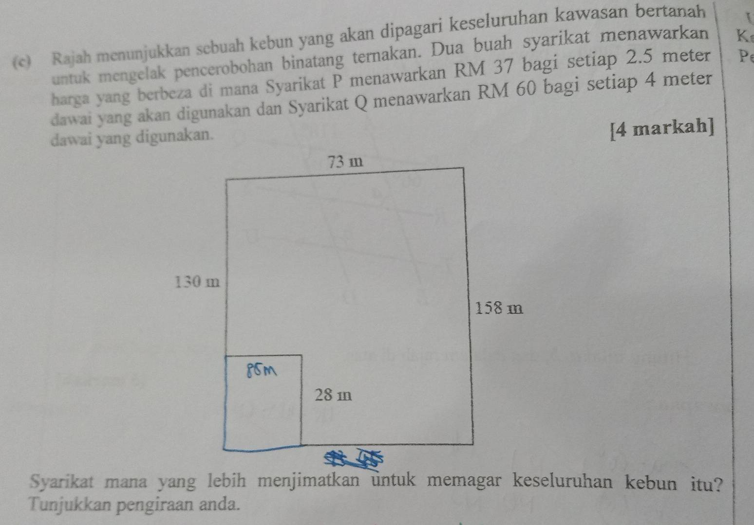 Rajah menunjukkan sebuah kebun yang akan dipagari keseluruhan kawasan bertanah 
untuk mengelak pencerobohan binatang ternakan. Dua buah syarikat menawarkan K 
harga yang berbeza di mana Syarikat P menawarkan RM 37 bagi setiap 2.5 meter Pe 
dawai yang akan digunakan dan Syarikat Q menawarkan RM 60 bagi setiap 4 meter
dawai yang digunakan. 
[4 markah] 
Tunjukkan pengiraan anda.