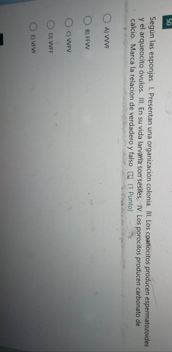 Según las esponjas. I. Presentan una organización colonia. III. Los coanocitos producen espermatozoides
y el arqueocito óvulos. III. En su vida larvaria son sésiles,. IV. Los porocitos producen carbonato de
calcio. Marca la relación de verdadero y falso τ (1 Punto)
A) VVVF
B) FFVV
C) VVFV
D) VVFF
E) VFVF
