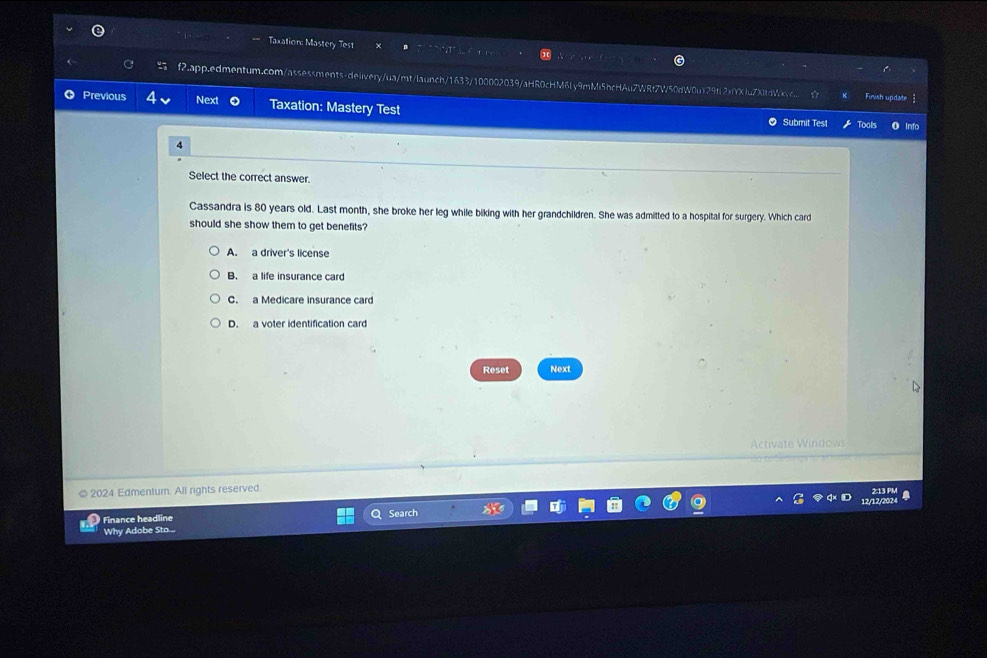 Taxation: Mastery Test
f2.app.edmentum.com/assessments-delivery/ua/mt/launch/1633/100002039/aHR0cHM6Ly9mMi5bcHAu7WRt7W50dW0uY29tl2xYXJu7XItdWic Finish update
Previous Next Taxation: Mastery Test Submit Tes!
Tools
Select the correct answer
Cassandra is 80 years old. Last month, she broke her leg while biking with her grandchildren. She was admitted to a hospital for surgery. Which card
should she show them to get benefits?
A. a driver's license
B. a life insurance card
C. a Medicare insurance card
D. a voter identification card
Reset Next
Activate Windows
2024 Edmentum. All rights reserved.
2:13 PM a
12/12/202
Finance headline Search
Why Adobe Sto....