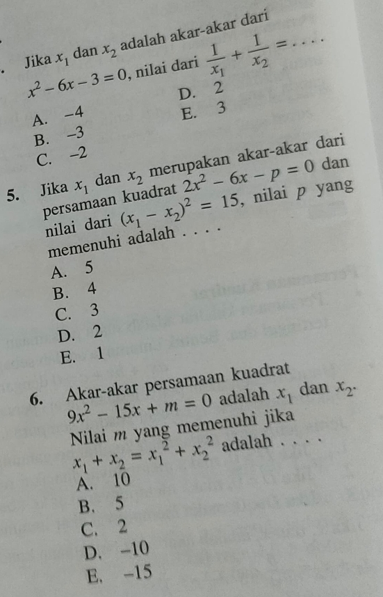 Jika x_1 dan x_2 adalah akar-akar dari_
x^2-6x-3=0 , nilai dari frac 1x_1+frac 1x_2=...
D. 2
A. -4
E. 3
B. -3
C. -2
5. Jika x_1 dan x_2 merupakan akar-akar dari
persamaan kuadrat 2x^2-6x-p=0 dan
nilai dari (x_1-x_2)^2=15 , nilai p yang
memenuhi adalah . . . .
A. 5
B. 4
C. 3
D. 2
E. 1
6. Akar-akar persamaan kuadrat
9x^2-15x+m=0 adalah x_1 dan x_2. 
Nilai m yang memenuhi jika
x_1+x_2=x_1^2+x_2^2 adalah . . . .
A. 10
B. 5
C. 2
D. -10
E. -15