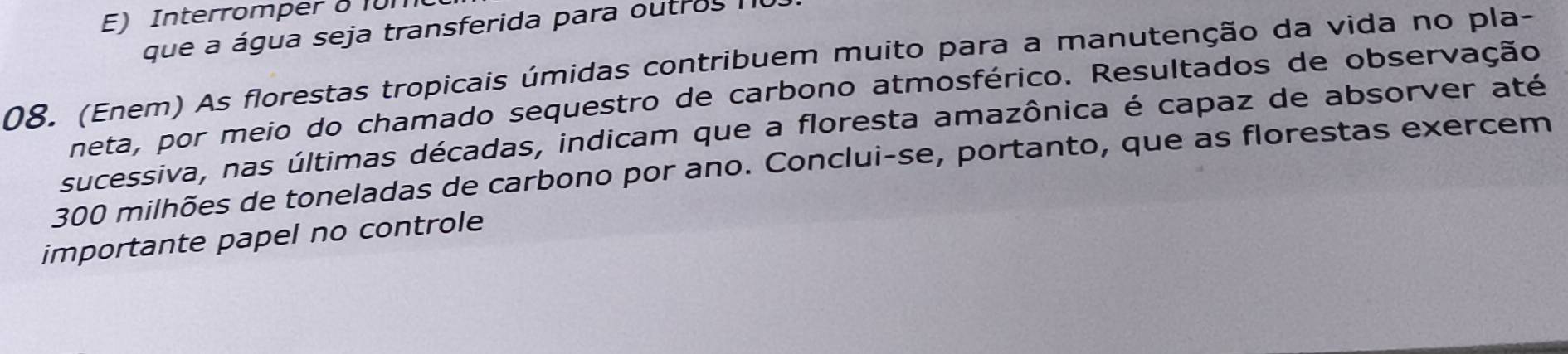 E) Interromper δ 10m
que a água seja transferida para outros I
08. (Enem) As florestas tropicais úmidas contribuem muito para a manutenção da vida no pla-
neta, por meio do chamado sequestro de carbono atmosférico. Resultados de observação
sucessiva, nas últimas décadas, indicam que a floresta amazônica é capaz de absorver até
300 milhões de toneladas de carbono por ano. Conclui-se, portanto, que as florestas exercem
importante papel no controle