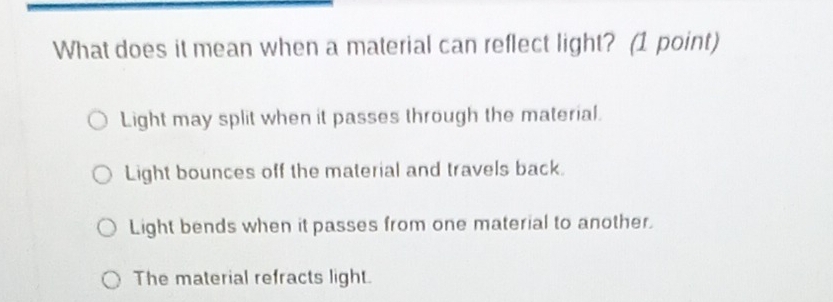 What does it mean when a material can reflect light? (1 point)
Light may split when it passes through the material.
Light bounces off the material and travels back.
Light bends when it passes from one material to another.
The material refracts light.