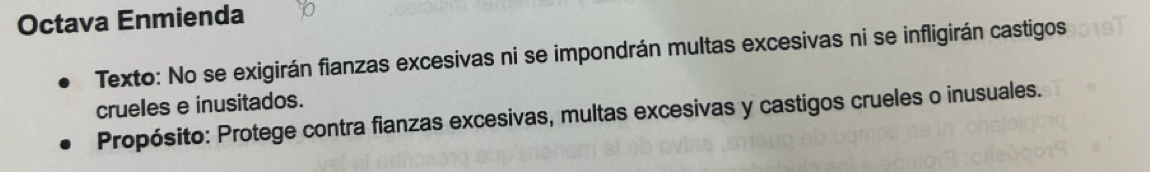 Octava Enmienda 
Texto: No se exigirán fianzas excesivas ni se impondrán multas excesivas ni se infligirán castigos 
crueles e inusitados. 
Propósito: Protege contra fianzas excesivas, multas excesivas y castigos crueles o inusuales.