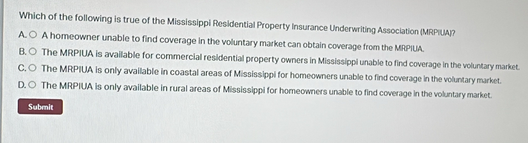 Which of the following is true of the Mississippi Residential Property Insurance Underwriting Association (MRPIUA)?
A. ○ A homeowner unable to find coverage in the voluntary market can obtain coverage from the MRPIUA.
B. ○ The MRPIUA is available for commercial residential property owners in Mississippi unable to find coverage in the voluntary market.
C. ○ The MRPIUA is only available in coastal areas of Mississippi for homeowners unable to find coverage in the voluntary market.
D. ○ The MRPIUA is only available in rural areas of Mississippi for homeowners unable to find coverage in the voluntary market.
Submit