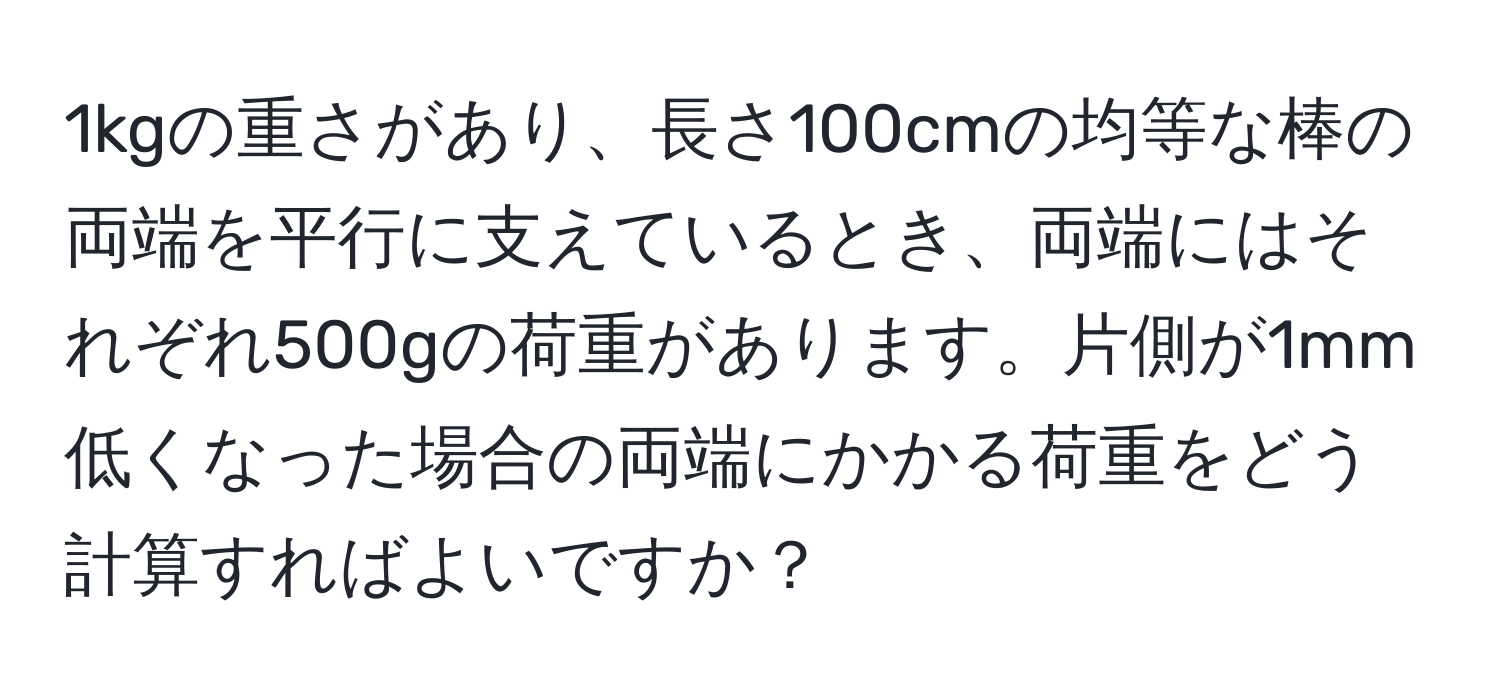 1kgの重さがあり、長さ100cmの均等な棒の両端を平行に支えているとき、両端にはそれぞれ500gの荷重があります。片側が1mm低くなった場合の両端にかかる荷重をどう計算すればよいですか？