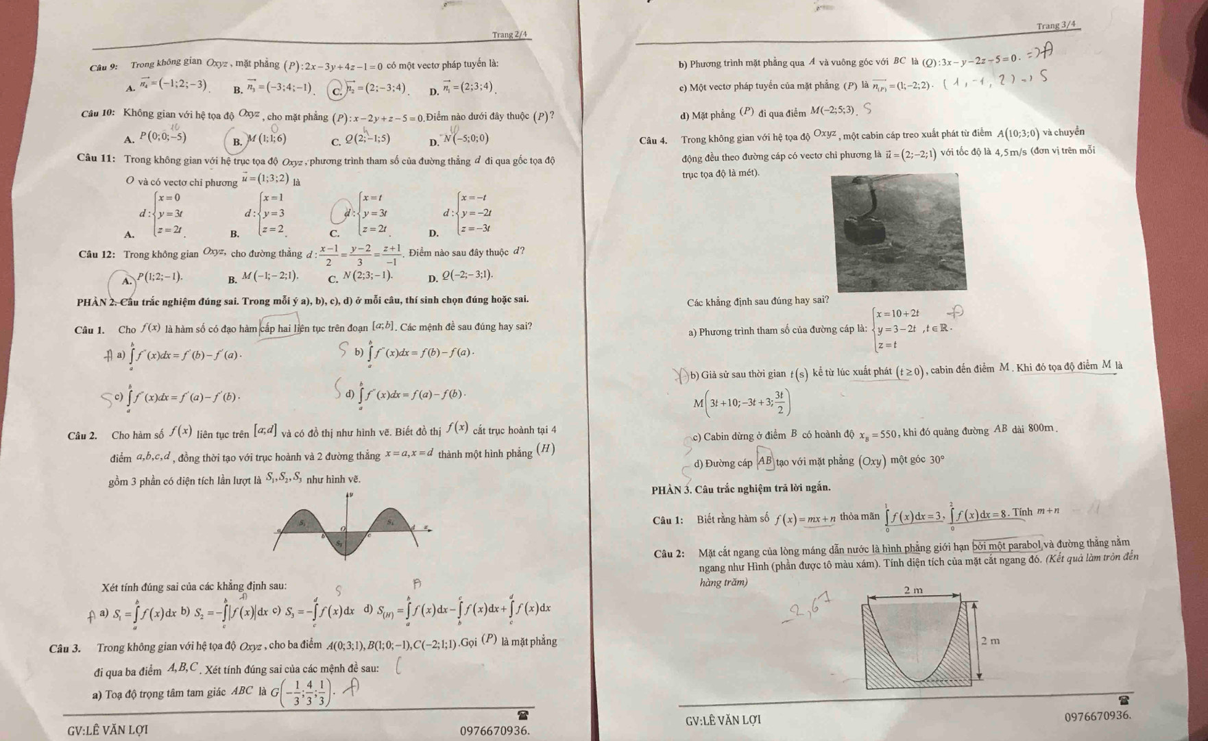 Trang 3/4
Trang 2/4
Câu 9: Trong không gian Oxyz , mặt phẳng (P):2x-3y+4z-1=0 có một vectơ pháp tuyến là: b) Phương trình mặt phẳng qua A và vuông góc với BC là (Q):3x-y-2z-5=0.
A. vector n_4=(-1;2;-3) B. vector n_3=(-3;4;-1) C. vector n_2=(2;-3;4) D. vector n_1=(2;3;4) c) Một vectơ pháp tuyến của mặt phẳng (P)laoverline n_(P)=(1;-2;2).(lambda ,-1,2)-1
Câu 10: Không gian với hệ tọa độ Oxyz , cho mặt phẳng (P):x-2y+z-5=0 Điểm nào dưới đây thuộc (P)? )  đi qua điểm M(-2;5;3) S
d) Mặt phẳng (F
B. M(1;1;6) C Câu 4. Trong không gian với hệ tọa độ Oxyz , một cabin cáp treo xuất phát từ điểm A(10;3;0) và chuyền
A. P(0;0;-5) Q(2;-1;5) D. ^-N(-5;0;0)
Câu 11: Trong không gian với hệ trục tọa độ Oxyz , phương trình tham số của đường thẳng ddiquagoctoadq động đều theo đường cáp có vectơ chỉ phương là vector u=(2;-2;1) với tốc độ là 4,5m/s (đơn vị trên mỗi
O và có vectơ chỉ phương vector u=(1;3;2) là trục tọa độ là mét).
d
A. :beginarrayl x=0 y=3t z=2tendarray.
d
B, :beginarrayl x=1 y=3 z=2endarray.
C. :beginarrayl x=t y=3t z=2tendarray.
D. :beginarrayl x=-t y=-2t z=-3tendarray.
Câu 12: Trong không gian Oxyz, cho đường thẳng d: (x-1)/2 = (y-2)/3 = (z+1)/-1 . Điểm nào sau đây thuộc đ,
A. P(1;2;-1). B. M(-1;-2;1). C. N(2;3;-1). D. Q(-2;-3;1)
PHÀN 2. Cầu trắc nghiệm đúng sai. Trong mỗi ý a ),b),c), ), d) ở mỗi câu, thí sinh chọn đúng hoặc sai. Các khẳng định sau đúng hay sai?
Câu 1. Cho f(x) là hàm số có đạo hàm cấp hai liên tục trên đoạn [a;b Các mệnh đề sau đúng hay sai?
a) Phương trình tham số của đường cáp là: beginarrayl x=10+2t y=3-2t,t∈ R.endarray.
+|a)∈tlimits _(a)∈tlimits _a)^bf'(x)dx=f'(b)-f'(a).
∈t b)∈tlimits _a^(bf'(x)dx=f(b)-f(a).
b) Giả sử sau thời gian t(s) kể từ lúc xuất phát (t≥ 0) , cabin đến điểm M. Khi đó tọa độ điểm M là
bigcirc c)∈tlimits _a^bf'(x)dx=f'(a)-f'(b).
∈t d)∈tlimits _a^bf'(x)dx=f(a)-f(b).
M(3t+10;-3t+3;frac 3t)2)
Câu 2. Cho hàm số f(x) liên tục trên [a;d] và có đồ thị như hình vẽ. Biết đồ thị f(x) cắt trục hoành tại 4
c) Cabin dừng ở điểm B có hoành độ x_B=550
điểm a,b,c,d , đồng thời tạo với trục hoành và 2 đường thắng x=a,x=d thành một hình phẳng (H) , khi đó quảng đường AB dài 800m
d) Đường cáp AB tạo với mặt phẳng (Oxy) một góc 30°
gồm 3 phần có diện tích lần lượt là S_1,S_2,S_3 như hình vẽ.
PHÀN 3. Câu trắc nghiệm trã lời ngắn.
Câu 1: Biết rằng hàm số f(x)=mx+n thỏa mãn ∈tlimits _0^(1f(x)dx=3,∈tlimits _0^2f(x)dx=8.Tinhm+n
Câu 2: Mặt cắt ngang của lòng máng dẫn nước là hình phẳng giới hạn bởi một parabol và đường thẳng nằm
ngang như Hình (phần được tô màu xám). Tính diện tích của mặt cắt ngang đó. (Kết quả làm tròn đến
Xét tính đúng sai của các khẳng định sau: p hàng trăm)
f^|a)) S_1=∈tlimits _a^(bf(x)dx b) S_2)=-∈tlimits _a^(b|f(x)|c 1 c) S_3)=-∈tlimits _3^(df(x)dx S_(H))=∈tlimits _a^(bf(x)dx-∈tlimits _b^cf(x)dx+∈tlimits _c^df(x)dx 2 m
Câu 3. Trong không gian với hệ tọa độ Oxyz , cho ba điểm A(0;3;1),B(1;0;-1),C(-2;1;1).Grho i(P) là mặt phẳng 2 m
đi qua ba điểm A,B,C . Xét tính đúng sai của các mệnh đề sau:
a) Toạ độ trọng tâm tam giác ABC là G(-frac 1)3; 4/3 ; 1/3 ).f)
a
GV:LÊ VăN Lợi
0976670936.
GV:LÊ VăN Lợi 0976670936.