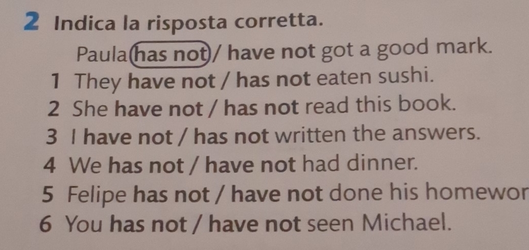 Indica la risposta corretta. 
Paula(has not)/ have not got a good mark. 
1 They have not / has not eaten sushi. 
2 She have not / has not read this book. 
3 I have not / has not written the answers. 
4 We has not / have not had dinner. 
5 Felipe has not / have not done his homewor 
6 You has not / have not seen Michael.