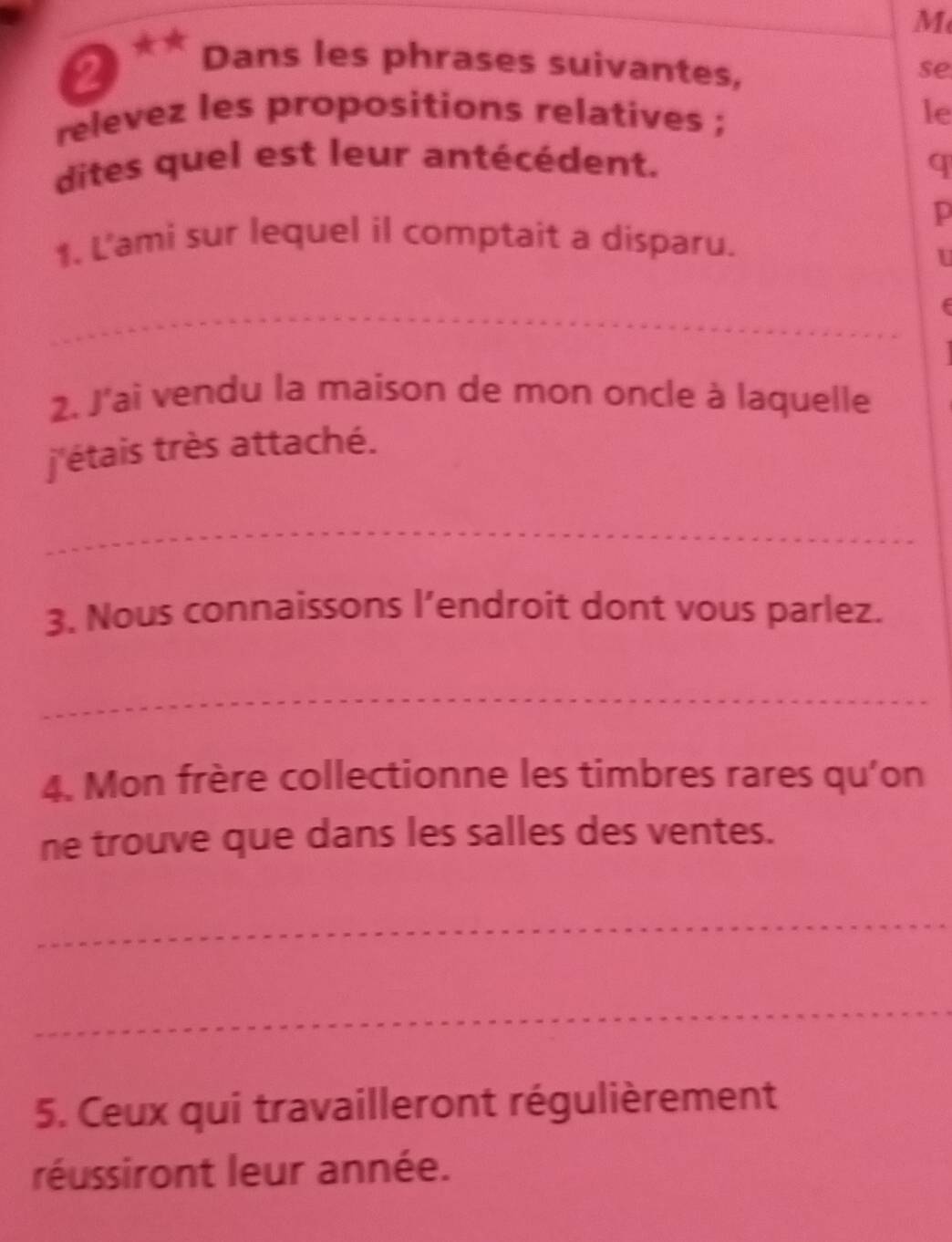 Dans les phrases suivantes, 
se 
relevez les propositions relatives ; le 
dites quel est leur antécédent. q 
p 
1. L'ami sur lequel il comptait a disparu. 
U 
_ 
2. J'ai vendu la maison de mon oncle à laquelle 
j'étais très attaché. 
_ 
3. Nous connaissons l’endroit dont vous parlez. 
_ 
4. Mon frère collectionne les timbres rares qu'on 
ne trouve que dans les salles des ventes. 
_ 
_ 
5. Ceux qui travailleront régulièrement 
réussiront leur année.