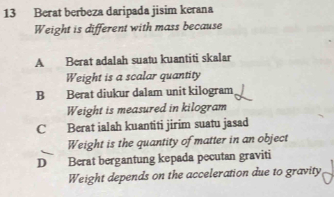 Berat berbeza daripada jisim kerana
Weight is different with mass because
A Berat adalah suatu kuantiti skalar
Weight is a scalar quantity
B Berat diukur dalam unit kilogram
Weight is measured in kilogram
C Berat ialah kuantiti jirim suatu jasad
Weight is the quantity of matter in an object
D Berat bergantung kepada pecutan graviti
Weight depends on the acceleration due to gravity