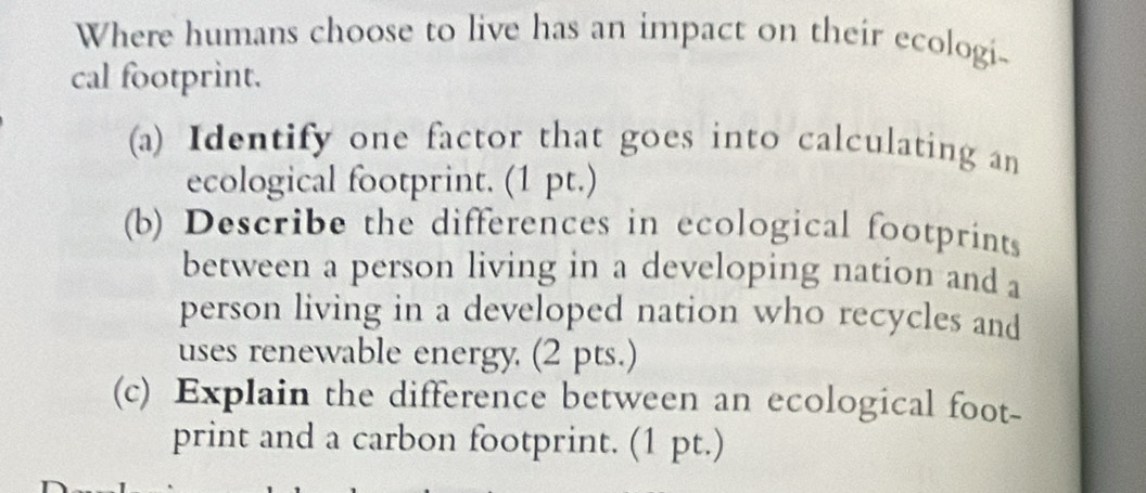 Where humans choose to live has an impact on their ecologi- 
cal footprint. 
(a) Identify one factor that goes into calculating an 
ecological footprint. (1 pt.) 
(b) Describe the differences in ecological footprints 
between a person living in a developing nation and a 
person living in a developed nation who recycles and 
uses renewable energy. (2 pts.) 
(c) Explain the difference between an ecological foot- 
print and a carbon footprint. (1 pt.)