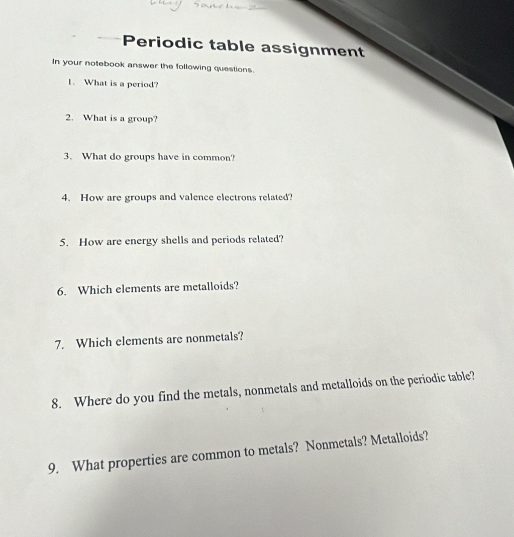 Periodic table assignment 
In your notebook answer the following questions. 
1. What is a period? 
2. What is a group? 
3. What do groups have in common? 
4. How are groups and valence electrons related? 
5. How are energy shells and periods related? 
6. Which elements are metalloids? 
7. Which elements are nonmetals? 
8. Where do you find the metals, nonmetals and metalloids on the periodic table? 
9. What properties are common to metals? Nonmetals? Metalloids?