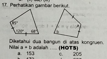 Perhatikan gambar berikut.
 
Diketahui dua bangun di atas kongruen.
Nilai a+b adalah ..... (HOTS)
a. 153 c. 205