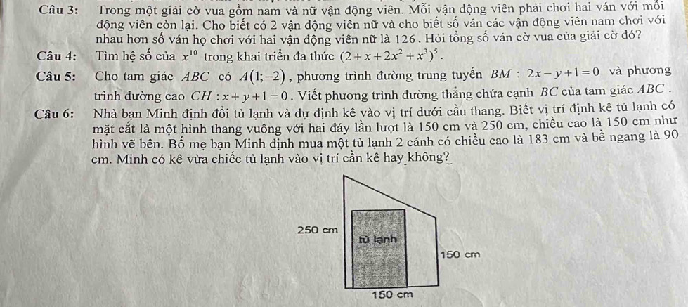 Trong một giải cờ vua gồm nam và nữ vận động viên. Mỗi vận động viên phải chơi hai ván với mỗi 
động viên còn lại. Cho biết có 2 vận động viên nữ và cho biết số ván các vận động viên nam chơi với 
nhau hơn số ván họ chơi với hai vận động viên nữ là 126. Hỏi tổng số ván cờ vua của giải cờ đó? 
Câu 4: Tìm hệ số của x^(10) trong khai triển đa thức (2+x+2x^2+x^3)^5. 
Câu 5: : Cho tam giác ABC có A(1;-2) , phương trình đường trung tuyến BM : 2x-y+1=0 và phương 
trình đường cao CH : x+y+1=0. Viết phương trình đường thẳng chứa cạnh BC của tam giác ABC. 
Câu 6: Nhà bạn Minh định đổi tủ lạnh và dự định kê vào vị trí dưới cầu thang. Biết vị trí định kê tủ lạnh có 
mặt cắt là một hình thang vuông với hai đáy lần lượt là 150 cm và 250 cm, chiều cao là 150 cm như 
hình vẽ bên. Bố mẹ bạn Minh định mua một tủ lạnh 2 cánh có chiều cao là 183 cm và bề ngang là 90
cm. Minh có kê vừa chiếc tủ lạnh vào vị trí cần kê hay không?