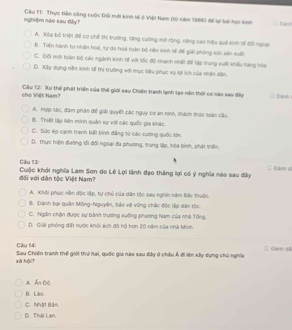 Thực tiên công cuộc Đối mới kinh tế ở Việt Nam (từ năm 1986) để lại bài học kinh Đánh
nghiệm nào sau đây?
A. Xóa bỏ triệt đế cơ chế thị trường, tăng cường mở rộng, năng cao hiệu quả kinh tế đối ngoai.
B. Tiến hành tư nhân hoá, tự do hoá toàn bộ nền kinh tế đế giải phóng sức sản xuất
C. Đối mới toàn bộ các ngành kinh tế với tốc độ nhanh nhất đế tập trung xuất khẩu hàng hóa.
D. Xây dựng nền kinh tế thị trường với mục tiêu phục vụ lợi ích của nhân dân.
Câu 12: Xu thế phát triển của thế giới sau Chiến tranh lạnh tạo nên thời cơ nào sau đây
cho Việt Nam? Đánh
A. Hợp tác, đàm phán đế giải quyết các nguy cơ an ninh, thách thức toàn cầu.
B. Thiết lập liên minh quân sự với các quốc gia khác.
C. Sức ép cạnh tranh bất bình đảng từ các cường quốc lớn.
D. thực hiện đường lối đối ngoại đa phương, trung lập, hòa bình, phát triển.
Câu 13:
Đánh di
Cuộc khởi nghĩa Lam Sơn do Lê Lợi lãnh đạo thắng lợi có ý nghĩa nào sau đây
đối với dân tộc Việt Nam?
A. Khôi phục nền độc lập, tự chủ của dân tộc sau nghìn năm Bắc thuộc.
B. Đánh bại quân Mông-Nguyên, bảo vệ vững chắc độc lập dân tộc.
C. Ngăn chặn được sự bành trướng xuống phương Nam của nhà Tống.
D. Giải phóng đất nước khỏi ách đô hộ hơn 20 năm của nhà Minh.
Câu 14:
Đánh đã
Sau Chiến tranh thế giới thứ hai, quốc gia nào sau đây ở châu Á đi lên xây dựng chủ nghĩa
xã hội?
A. Ấn Độ.
B. Lào.
C. Nhật Bản.
D. Thái Lan.