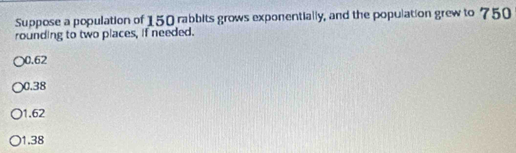 Suppose a population of 150 rabbits grows exponentially, and the population grew to 750
rounding to two places, if needed.
) 0.62
0.38
1.62
1.38