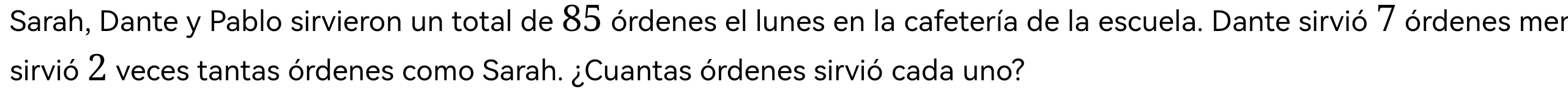 Sarah, Dante y Pablo sirvieron un total de 85 órdenes el lunes en la cafetería de la escuela. Dante sirvió 7 órdenes mer 
sirvió 2 veces tantas órdenes como Sarah. ¿Cuantas órdenes sirvió cada uno?