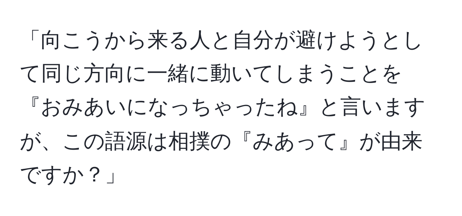 「向こうから来る人と自分が避けようとして同じ方向に一緒に動いてしまうことを『おみあいになっちゃったね』と言いますが、この語源は相撲の『みあって』が由来ですか？」