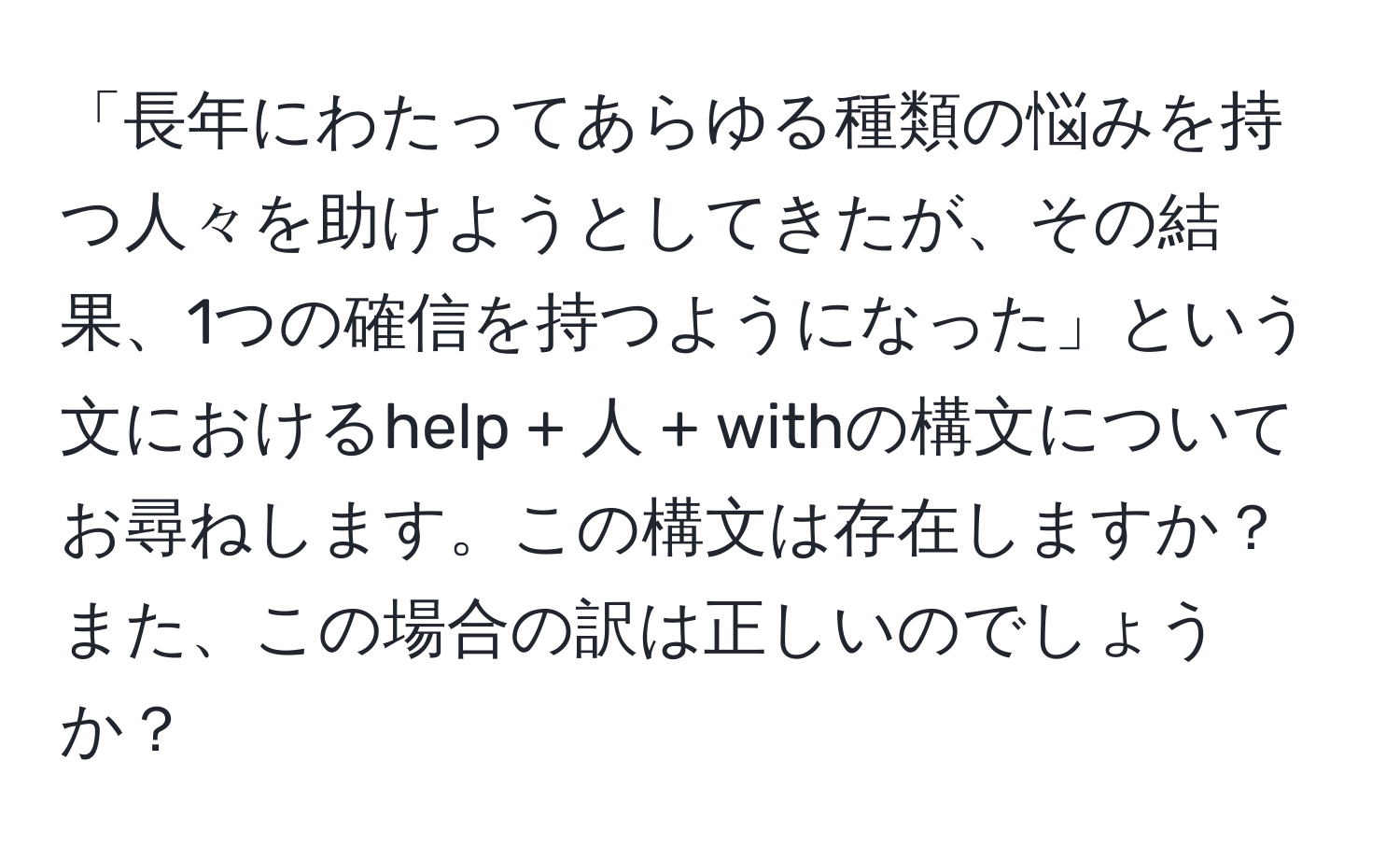 「長年にわたってあらゆる種類の悩みを持つ人々を助けようとしてきたが、その結果、1つの確信を持つようになった」という文におけるhelp + 人 + withの構文についてお尋ねします。この構文は存在しますか？また、この場合の訳は正しいのでしょうか？