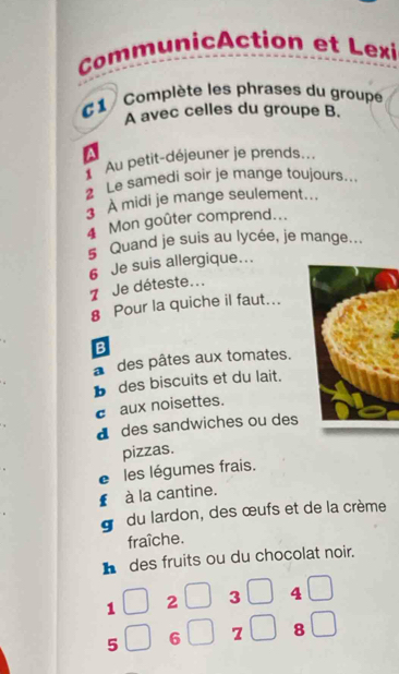 CommunicAction et Lexi
1 Complète les phrases du groupe
A avec celles du groupe B.
a
Au petit-déjeuner je prends...
2 Le samedi soir je mange toujours...
À midi je mange seulement...
4 Mon goûter comprend...
5 Quand je suis au lycée, je mange...
7 Je déteste... 6 Je suis allergique...
§ Pour la quiche il faut...
B
a des pâtes aux tomates.
b des biscuits et du lait.
c aux noisettes.
d des sandwiches ou des
pizzas.
e les légumes frais.
€ à la cantine.
g du lardon, des œufs et de la crème
fraîche.
h des fruits ou du chocolat noir.
1 2 3 4
5 6 z 8 □