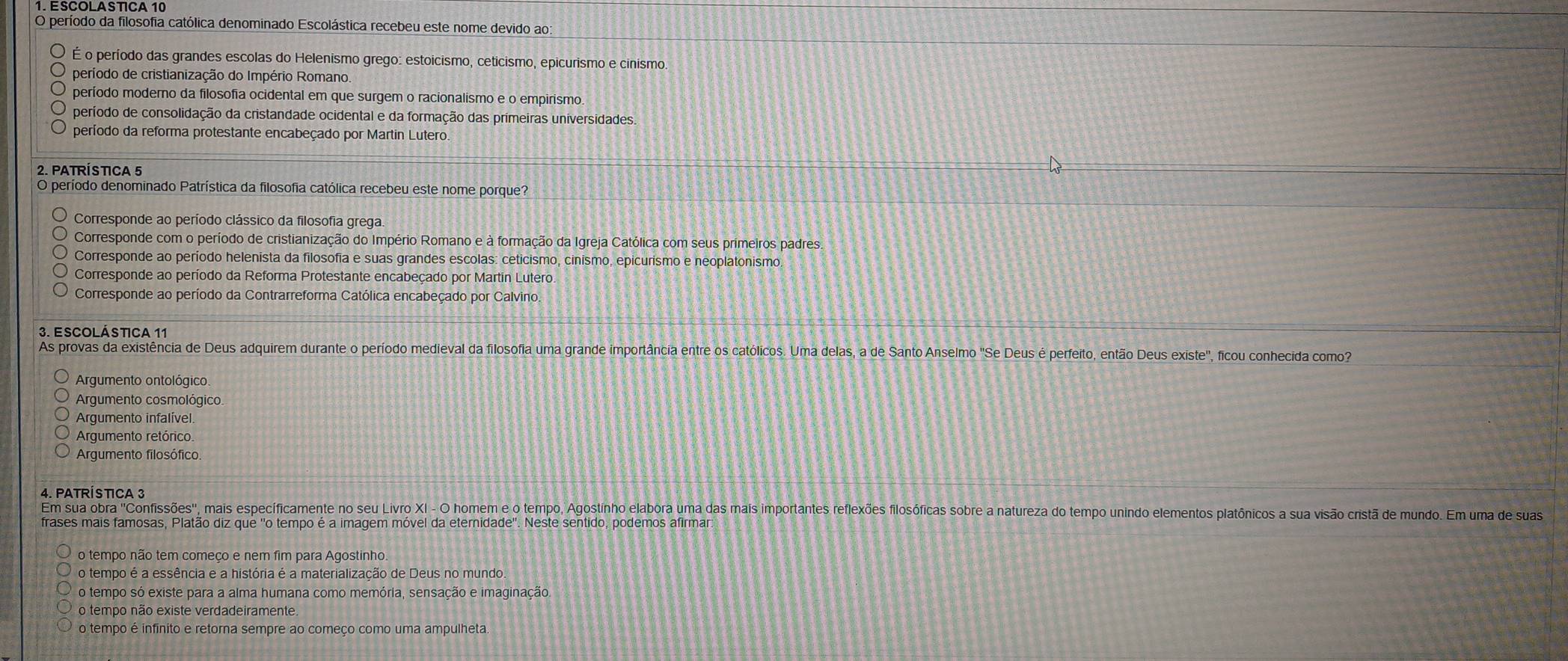 período da filosofia católica denominado Escolástica recebeu este nome devido ao:
É o período das grandes escolas do Helenismo grego: estoicismo, ceticismo, epicurismo e cinismo.
período de cristianização do Império Romano.
período moderno da filosofia ocidental em que surgem o racionalismo e o empirismo
período de consolidação da cristandade ocidental e da formação das primeiras universidades.
período da reforma protestante encabeçado por Martin Lutero.
2. PATRÍSTICA 5
O período denominado Patrística da filosofia católica recebeu este nome porque?
Corresponde ao período clássico da filosofia grega.
Corresponde com o período de cristianização do Império Romano e à formação da Igreja Católica com seus primeiros padres.
Corresponde ao período helenista da filosofia e suas grandes escolas: ceticismo, cinísmo, epicurismo e neoplatonismo.
Corresponde ao período da Reforma Protestante encabeçado por Martin Lutero.
Corresponde ao período da Contrarreforma Católica encabeçado por Calvino.
3. ESCOlÁSTICA 11
As provas da existência de Deus adquirem durante o período medieval da filosofia uma grande importância entre os católicos. Uma delas, a de Santo Anselmo "Se Deus é perfeito, então Deus existe', ficou conhecida como?
Argumento ontológico.
Argumento cosmológico
Argumento infalível
Arqumento retórico
Argumento filosófico
Em sua obra "Confissões', mais específicamente no seu Livro XI - O homem e o tempo, Agostinho elabora uma das mais importantes reflexões filosóficas sobre a natureza do tempo unindo elementos platônicos a sua visão cristã de mundo. Em uma de suas
frases mais famosas, Platão diz que "o tempo é a imagem móvel da eternidade'. Neste sentido, podemos afirmar
o tempo não tem começo e nem fim para Agostinho.
o tempo é a essência e a história é a materialização de Deus no mundo
o tempo só existe para a alma humana como memória, sensação e imaginação.
o tempo não existe verdadeiramente.
o tempo é infinito e retorna sempre ao começo como uma ampulheta