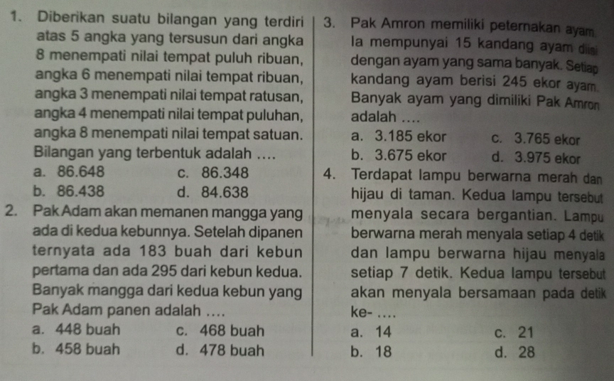 Diberikan suatu bilangan yang terdiri 3. Pak Amron memiliki peternakan ayam
atas 5 angka yang tersusun dari angka la mempunyai 15 kandang ayam diisi
8 menempati nilai tempat puluh ribuan, dengan ayam yang sama banyak. Setiap
angka 6 menempati nilai tempat ribuan, kandang ayam berisi 245 ekor ayam.
angka 3 menempati nilai tempat ratusan, Banyak ayam yang dimiliki Pak Amron
angka 4 menempati nilai tempat puluhan, adalah ....
angka 8 menempati nilai tempat satuan. a. 3.185 ekor c. 3.765 ekor
Bilangan yang terbentuk adalah .... b. 3.675 ekor d. 3.975 ekor
a. 86.648 c. 86.348 4. Terdapat lampu berwarna merah dan
b. 86.438 d. 84.638 hijau di taman. Kedua lampu tersebut
2. Pak Adam akan memanen mangga yang menyala secara bergantian. Lampu
ada di kedua kebunnya. Setelah dipanen berwarna merah menyala setiap 4 detik
ternyata ada 183 buah dari kebun dan lampu berwarna hijau menyala
pertama dan ada 295 dari kebun kedua. setiap 7 detik. Kedua lampu tersebut
Banyak mangga dari kedua kebun yang akan menyala bersamaan pada detik 
Pak Adam panen adalah .... ke- ....
a. 448 buah c. 468 buah a. 14 c. 21
b. 458 buah d. 478 buah b. 18 d. 28