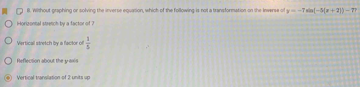 Without graphing or solving the inverse equation, which of the following is not a transformation on the inverse of y=-7sin (-5(x+2))-7?
Horizontal stretch by a factor of 7
Vertical stretch by a factor of  1/5 
Reflection about the y-axis
Vertical translation of 2 units up